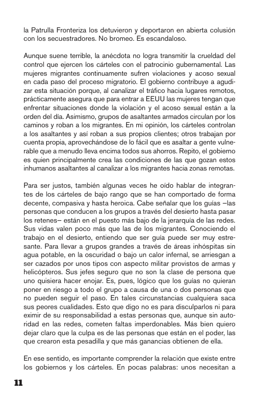 un  la Patrulla Fronteriza los detuvieron y deportaron en abierta colusion con los secuestradores. No bromeo. Es escandaloso.  Aunque suene terrible, la anécdota no logra transmitir la crueldad del control que ejercen los carteles con el patrocinio gubemamental. Las mujeres migrantes continuamente sufren violaciones y acoso sexual en cada paso del proceso migratorio. I gobierno contribuye a agudi- zar esta situacion porque, al canalizar el tréfico hacia lugares remotos, précticamente asegura que para entrar a EEUU las mujeres tengan que enfrentar situaciones donde a violacion y el acoso sexual estén a la orden del dia. Asimismo, grupos de asaltantes armados circulan por los caminos y roban a los migrantes. En mi opinion, los carteles controlan a los asaltantes y asi roban a sus propios clientes; otros trabajan por cuenta propia, aprovechandose de lo facil que es asaltar a gente vulne- rable que a menudo lleva encima todos sus ahorros. Repito, el gobiemo es quien principalmente crea las condiciones de las que gozan estos inhumanos asaltantes al canalizar a los migrantes hacia zonas remotas.  Para ser justos, también algunas veces he oido hablar de integran- tes de los cérteles de bajo rango que se han comportado de forma. decente, compasiva y hasta heroica. Cabe sefialar que los guias —las personas que conducen alos grupos a través del desierto hasta pasar los retenes- estan en el puesto mas bajo de la jerarquia de las redes. Sus vidas valen poco mas que las de los migrantes. Conociendo el trabajo en el desierto, entiendo que ser guia puede ser muy estre- sante. Para llevar a grupos grandes a través de areas inhospitas sin agua potable, en la oscuridad o bajo un calor inferal, se arriesgan a ser cazados por unos tipos con aspecto militar provistos de armas y helicopteros. Sus jefes seguro que no son la clase de persona que uno quisiera hacer enojar. Es, pues, 1dgico que los guias no quieran poner en riesgo a todo el grupo a causa de una o dos personas que no pueden seguir el paso. En tales circunstancias cualquiera saca sus peores cualidades. Esto que digo no es para disculparlos ni para eximir de su responsabilidad a estas personas que, aunque sin auto- idad en las redes, cometen faltas imperdonables. Mas bien quiero dejar claro que la culpa es de las personas que estan en el poder, las que crearon esta pesadilla y que mas ganancias obtienen de ella.  En ese sentido, es importante comprender la relacion que existe entre los gobiemos y los carteles. En pocas palabras: unos necesitan a 
